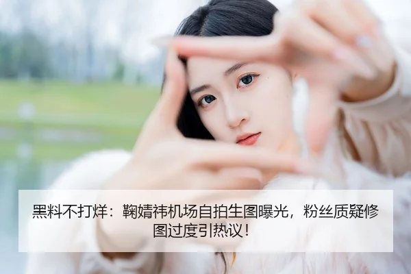 黑料不打烊：鞠婧祎机场自拍生图曝光，粉丝质疑修图过度引热议！